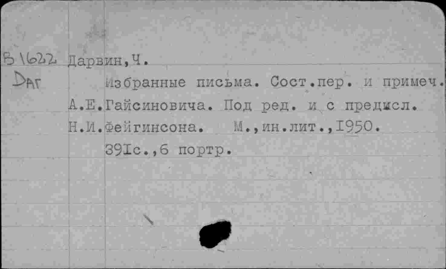 ﻿Ъ \ Дарвин, Ч.
-Ху	избранные письма. Сост.пер. и примеч.
А.Е.Гайсиновича. Под ред. и с предмсл. Н.И.Фейгинсона. М.,ин.лит.,1950« 391с.,6 портр.